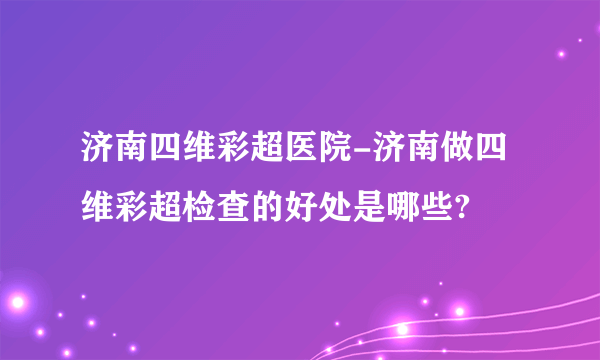 济南四维彩超医院-济南做四维彩超检查的好处是哪些?