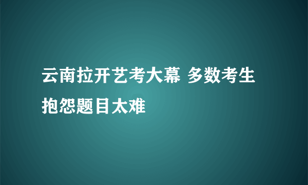 云南拉开艺考大幕 多数考生抱怨题目太难