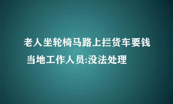 老人坐轮椅马路上拦货车要钱 当地工作人员:没法处理