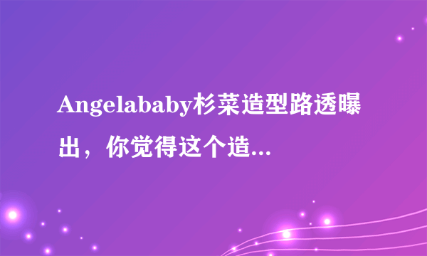 Angelababy杉菜造型路透曝出，你觉得这个造型怎么样？