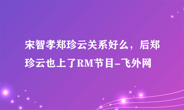 宋智孝郑珍云关系好么，后郑珍云也上了RM节目-飞外网