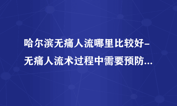 哈尔滨无痛人流哪里比较好-无痛人流术过程中需要预防哪些以意外