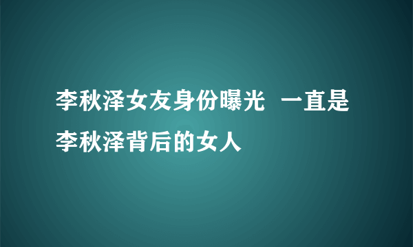 李秋泽女友身份曝光  一直是李秋泽背后的女人