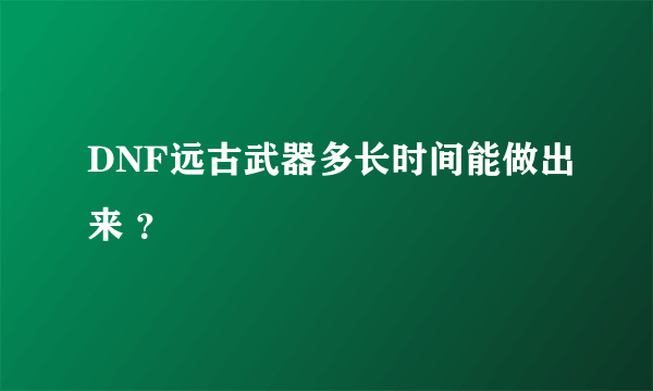 DNF远古武器多长时间能做出来 ？