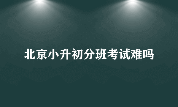 北京小升初分班考试难吗