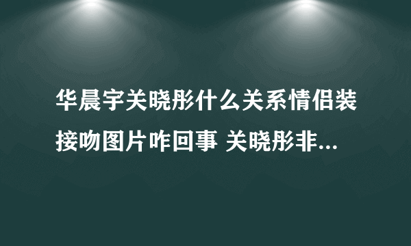 华晨宇关晓彤什么关系情侣装接吻图片咋回事 关晓彤非华晨宇不嫁