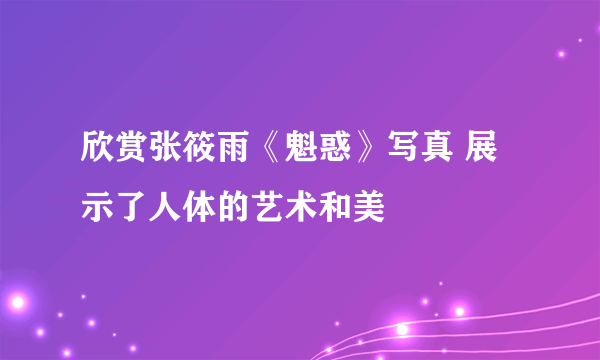 欣赏张筱雨《魁惑》写真 展示了人体的艺术和美