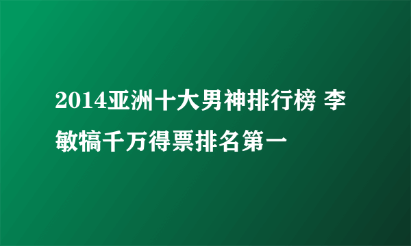 2014亚洲十大男神排行榜 李敏犒千万得票排名第一