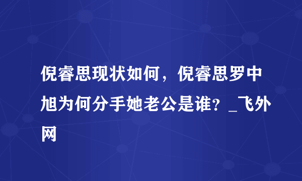 倪睿思现状如何，倪睿思罗中旭为何分手她老公是谁？_飞外网