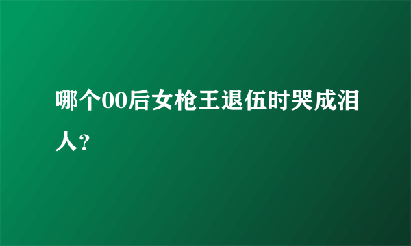 哪个00后女枪王退伍时哭成泪人？