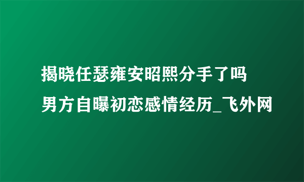 揭晓任瑟雍安昭熙分手了吗 男方自曝初恋感情经历_飞外网