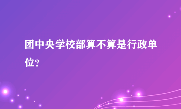 团中央学校部算不算是行政单位？