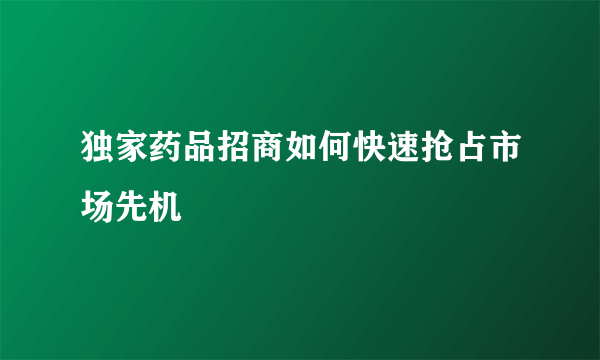 独家药品招商如何快速抢占市场先机