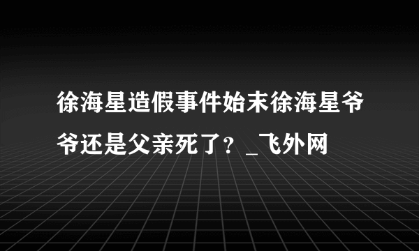 徐海星造假事件始末徐海星爷爷还是父亲死了？_飞外网