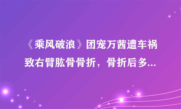 《乘风破浪》团宠万茜遭车祸致右臂肱骨骨折，骨折后多久可以康复？