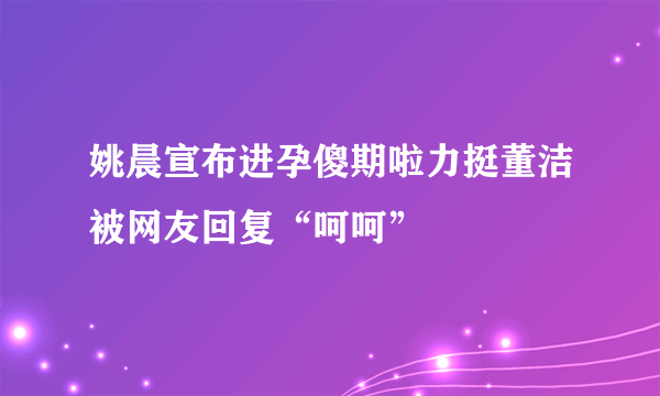 姚晨宣布进孕傻期啦力挺董洁被网友回复“呵呵”