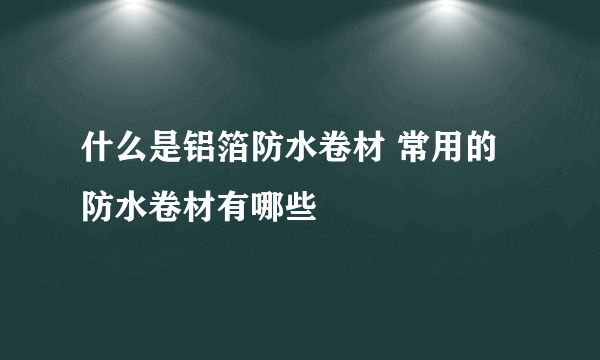 什么是铝箔防水卷材 常用的防水卷材有哪些