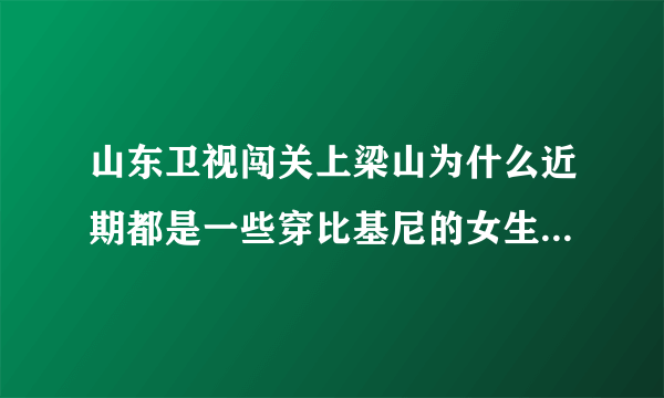 山东卫视闯关上梁山为什么近期都是一些穿比基尼的女生在闯关啊？是不是就为了传说中的收视率啊？