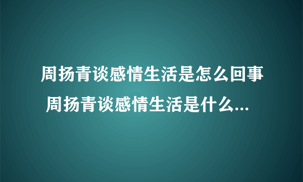 周扬青谈感情生活是怎么回事 周扬青谈感情生活是什么情况-飞外网