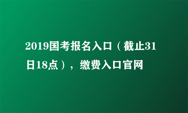 2019国考报名入口（截止31日18点），缴费入口官网