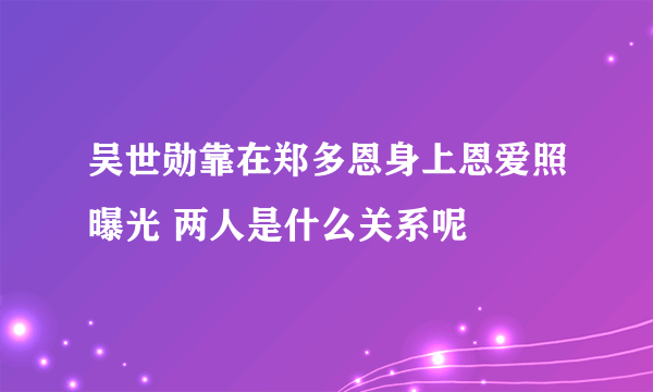 吴世勋靠在郑多恩身上恩爱照曝光 两人是什么关系呢