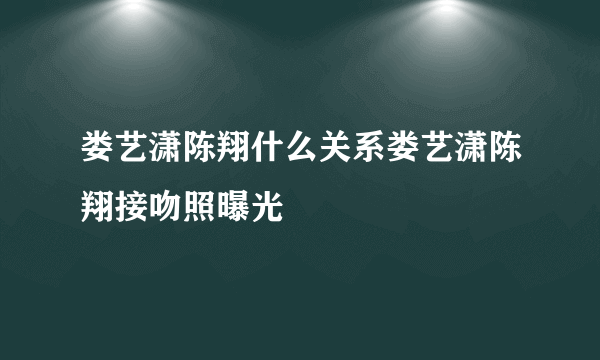 娄艺潇陈翔什么关系娄艺潇陈翔接吻照曝光