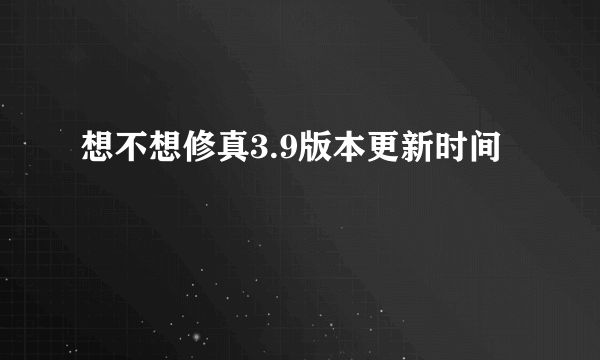 想不想修真3.9版本更新时间