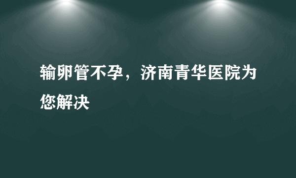 输卵管不孕，济南青华医院为您解决