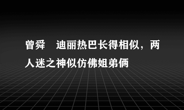 曾舜晞迪丽热巴长得相似，两人迷之神似仿佛姐弟俩 