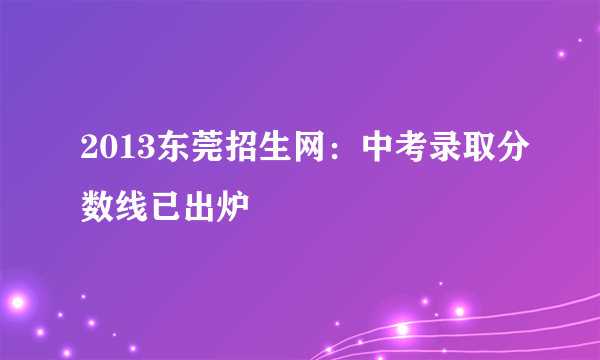 2013东莞招生网：中考录取分数线已出炉