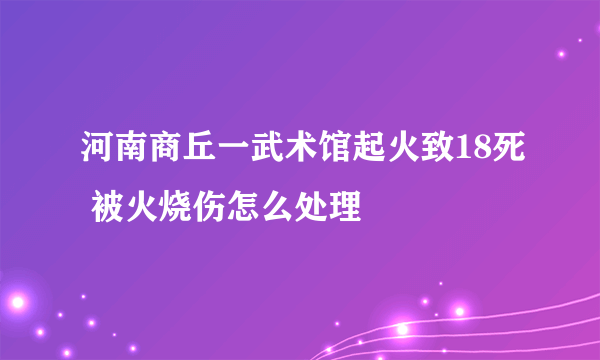 河南商丘一武术馆起火致18死 被火烧伤怎么处理