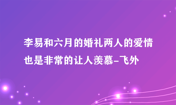 李易和六月的婚礼两人的爱情也是非常的让人羡慕-飞外