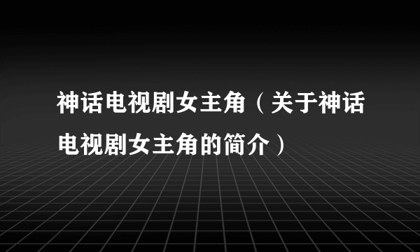 神话电视剧女主角（关于神话电视剧女主角的简介）