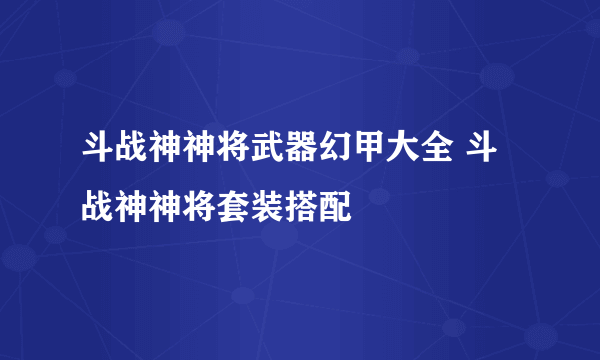 斗战神神将武器幻甲大全 斗战神神将套装搭配