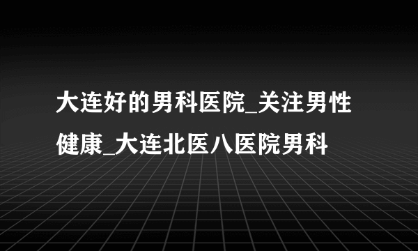 大连好的男科医院_关注男性健康_大连北医八医院男科