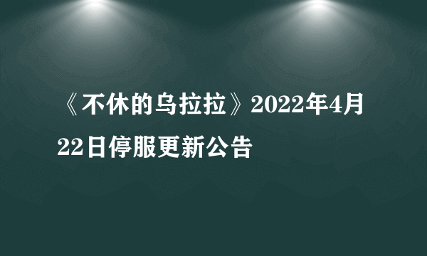 《不休的乌拉拉》2022年4月22日停服更新公告