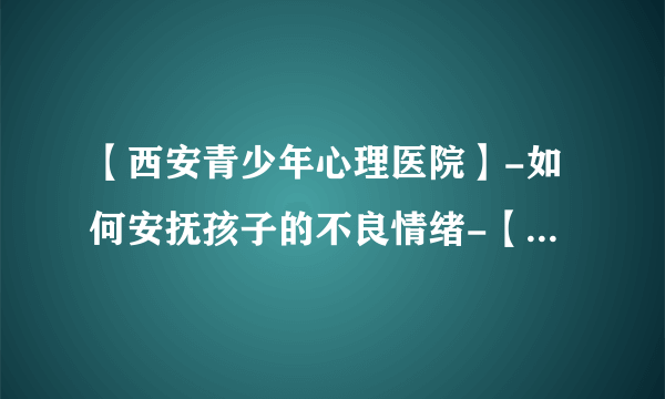 【西安青少年心理医院】-如何安抚孩子的不良情绪-【西安专业精神心理医院地址】