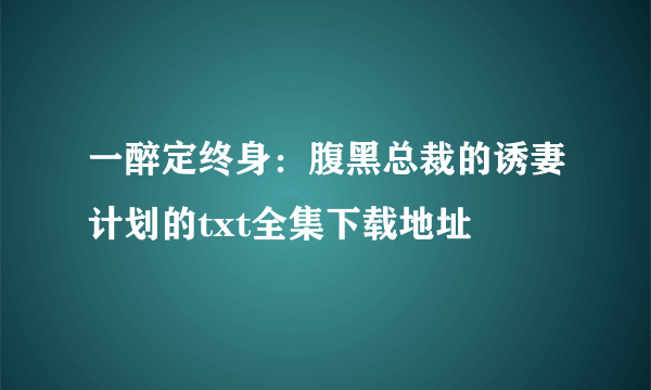 一醉定终身：腹黑总裁的诱妻计划的txt全集下载地址