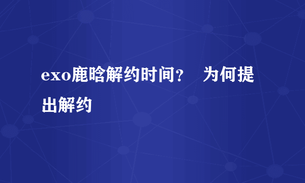 exo鹿晗解约时间？  为何提出解约