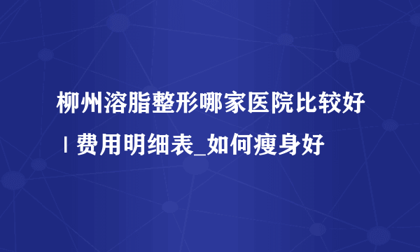 柳州溶脂整形哪家医院比较好 | 费用明细表_如何瘦身好