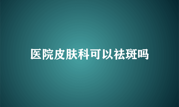 医院皮肤科可以祛斑吗