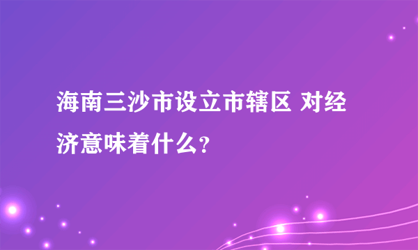 海南三沙市设立市辖区 对经济意味着什么？