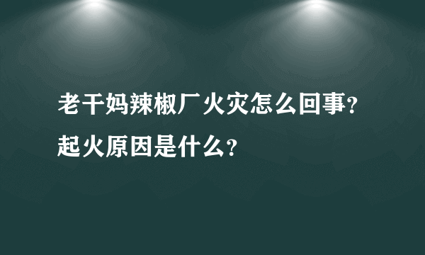 老干妈辣椒厂火灾怎么回事？起火原因是什么？