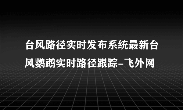 台风路径实时发布系统最新台风鹦鹉实时路径跟踪-飞外网