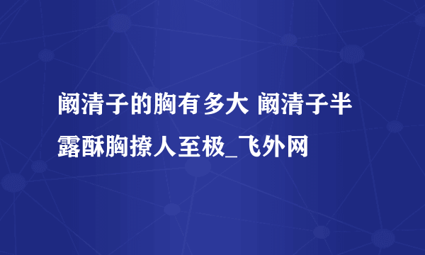 阚清子的胸有多大 阚清子半露酥胸撩人至极_飞外网