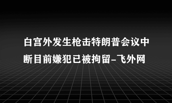 白宫外发生枪击特朗普会议中断目前嫌犯已被拘留-飞外网