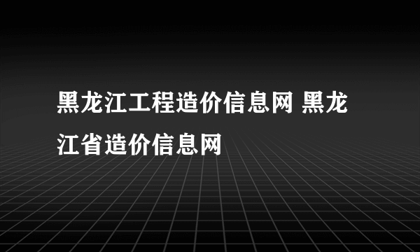 黑龙江工程造价信息网 黑龙江省造价信息网