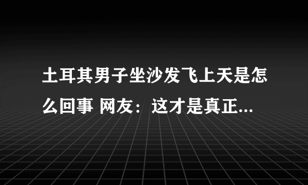 土耳其男子坐沙发飞上天是怎么回事 网友：这才是真正意义的“上天”