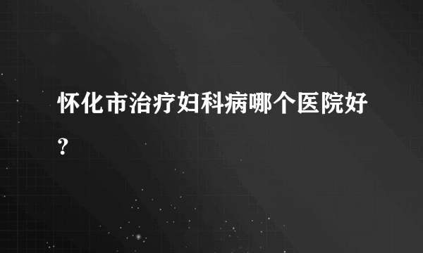 怀化市治疗妇科病哪个医院好？