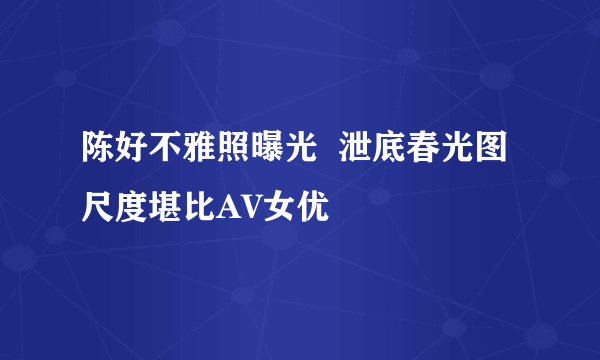 陈好不雅照曝光  泄底春光图尺度堪比AV女优